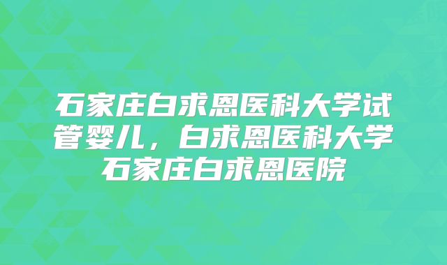 石家庄白求恩医科大学试管婴儿,白求恩医科大学石家庄白求恩医院