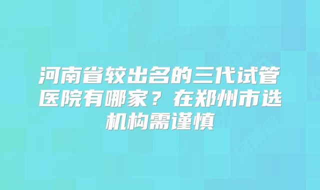 河南省较出名的三代试管医院有哪家？在郑州市选机构需谨慎