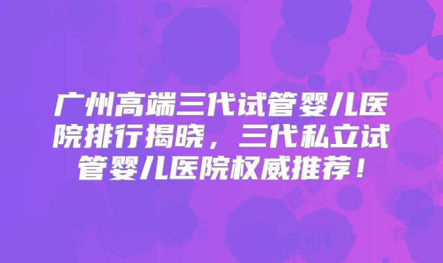 广州高端三代试管婴儿医院排行揭晓，三代私立试管婴儿医院权威推荐！