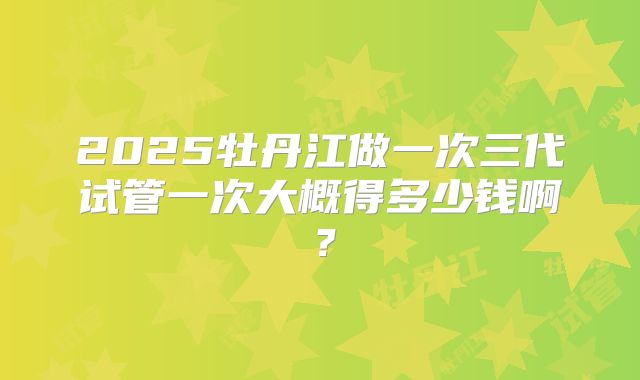 2025牡丹江做一次三代试管一次大概得多少钱啊?