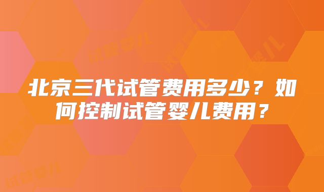 北京三代试管费用多少？如何控制试管婴儿费用？