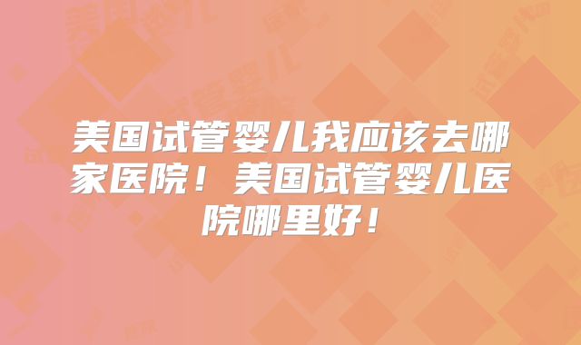 美国试管婴儿我应该去哪家医院！美国试管婴儿医院哪里好！