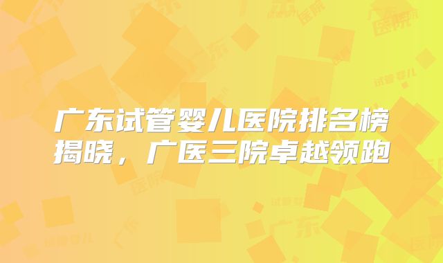 广东试管婴儿医院排名榜揭晓，广医三院卓越领跑