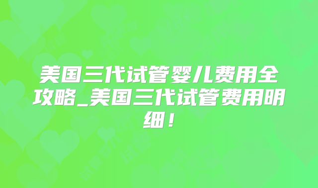 美国三代试管婴儿费用全攻略_美国三代试管费用明细！