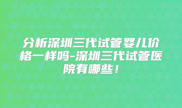 分析深圳三代试管婴儿价格一样吗-深圳三代试管医院有哪些！