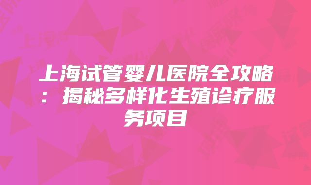 上海试管婴儿医院全攻略：揭秘多样化生殖诊疗服务项目