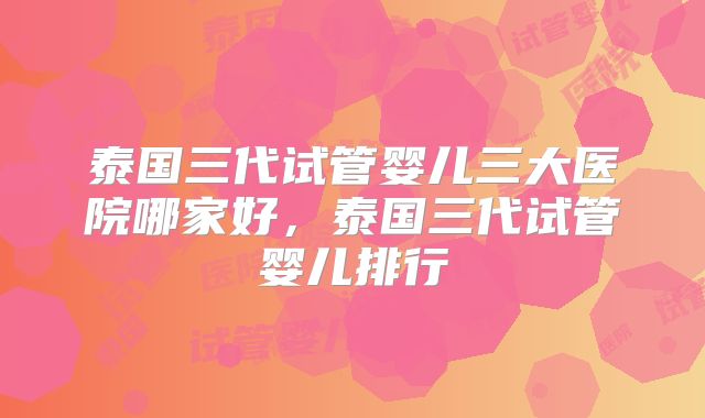 泰国三代试管婴儿三大医院哪家好，泰国三代试管婴儿排行