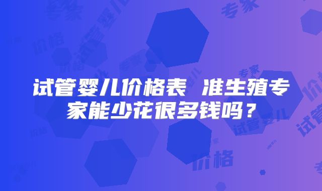 试管婴儿价格表 准生殖专家能少花很多钱吗？