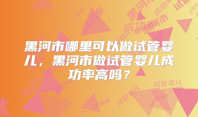 黑河市哪里可以做试管婴儿，黑河市做试管婴儿成功率高吗？