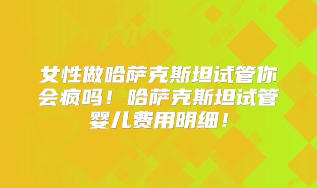 女性做哈萨克斯坦试管你会疯吗！哈萨克斯坦试管婴儿费用明细！