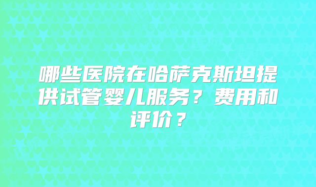 哪些医院在哈萨克斯坦提供试管婴儿服务?费用和评价?