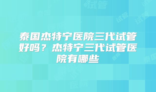 泰国杰特宁医院三代试管好吗？杰特宁三代试管医院有哪些