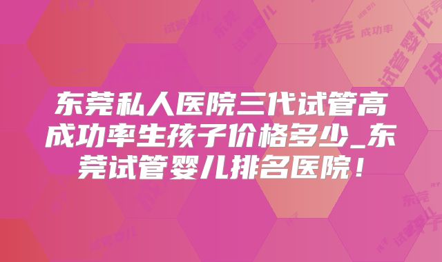 东莞私人医院三代试管高成功率生孩子价格多少_东莞试管婴儿排名医院！