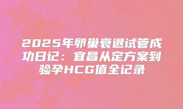 2025年卵巢衰退试管成功日记：宜昌从定方案到验孕HCG值全记录