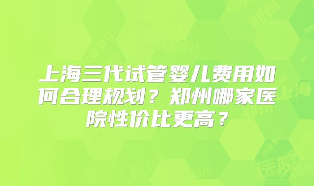 上海三代试管婴儿费用如何合理规划？郑州哪家医院性价比更高？