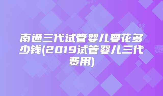 南通三代试管婴儿要花多少钱(2019试管婴儿三代费用)