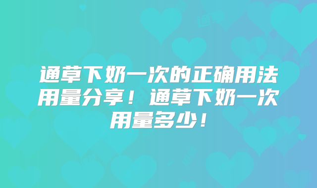 通草下奶一次的正确用法用量分享！通草下奶一次用量多少！