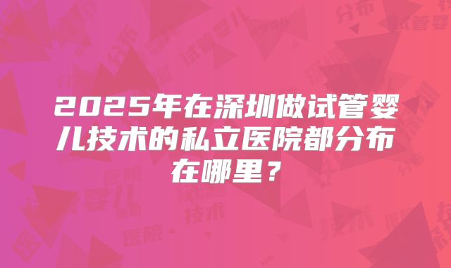 2025年在深圳做试管婴儿技术的私立医院都分布在哪里？