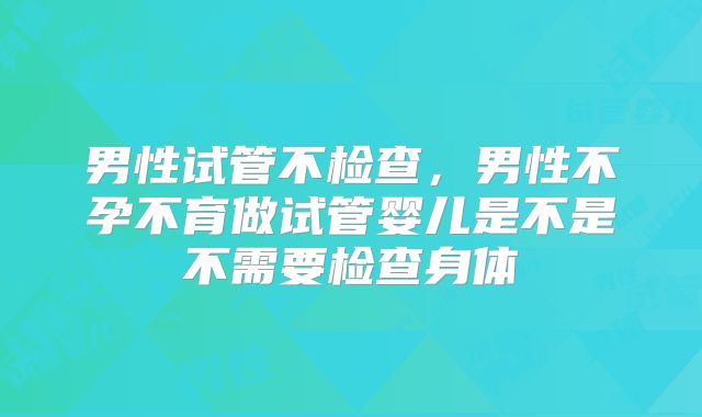 男性试管不检查，男性不孕不育做试管婴儿是不是不需要检查身体