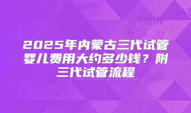 2025年内蒙古三代试管婴儿费用大约多少钱？附三代试管流程