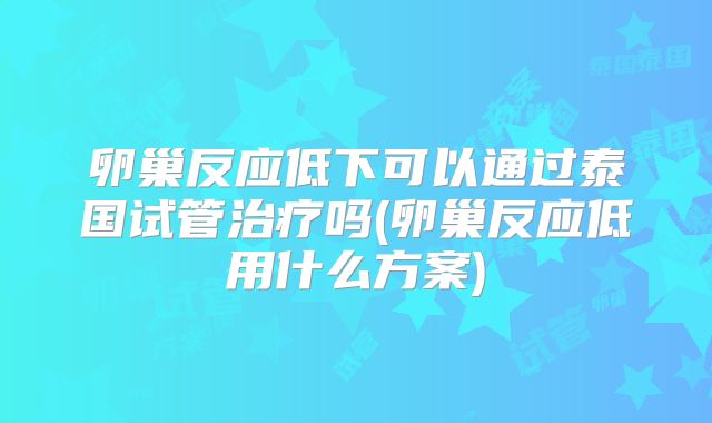 卵巢反应低下可以通过泰国试管治疗吗(卵巢反应低用什么方案)