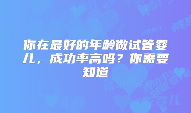 你在最好的年龄做试管婴儿，成功率高吗？你需要知道
