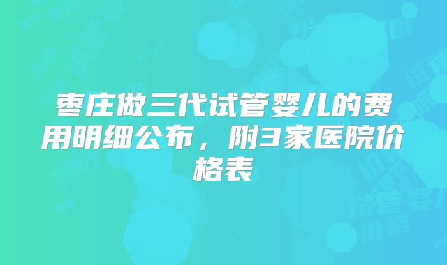 枣庄做三代试管婴儿的费用明细公布，附3家医院价格表