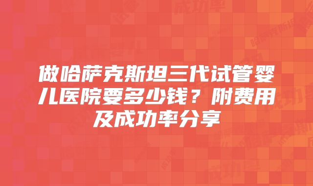 做哈萨克斯坦三代试管婴儿医院要多少钱？附费用及成功率分享