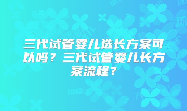 三代试管婴儿选长方案可以吗？三代试管婴儿长方案流程？