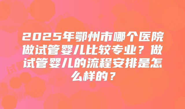 2025年鄂州市哪个医院做试管婴儿比较专业?做试管婴儿的流程安排是怎么样的?