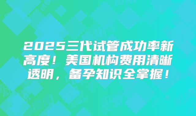2025三代试管成功率新高度！美国机构费用清晰透明，备孕知识全掌握！