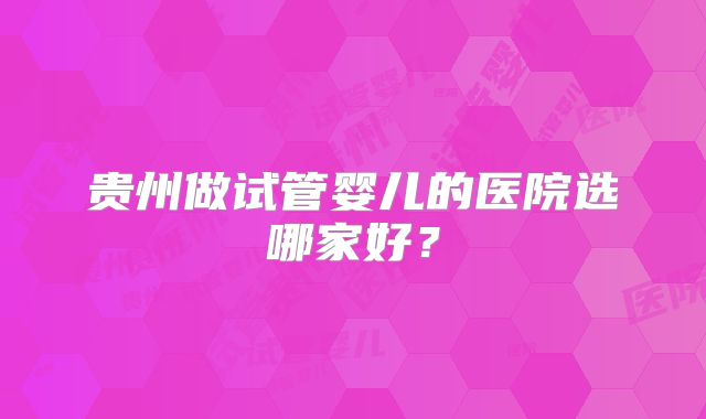 贵州做试管婴儿的医院选哪家好？