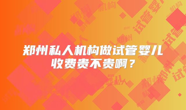 郑州私人机构做试管婴儿收费贵不贵啊？
