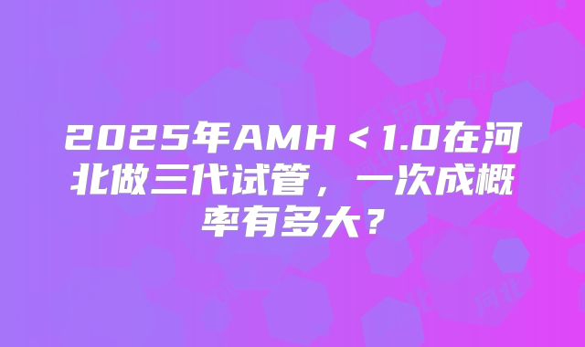 2025年AMH<1.0在河北做三代试管,一次成概率有多大?
