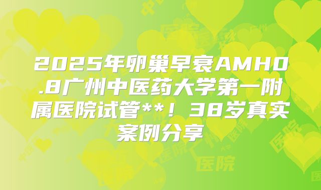 2025年卵巢早衰AMH0.8广州中医药大学第一附属医院试管**！38岁真实案例分享