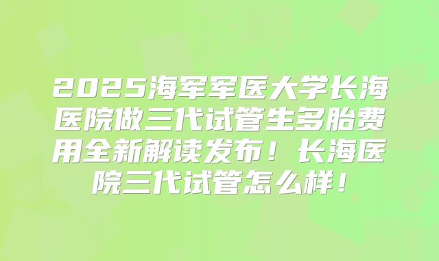 2025海军军医大学长海医院做三代试管生多胎费用全新解读发布！长海医院三代试管怎么样！