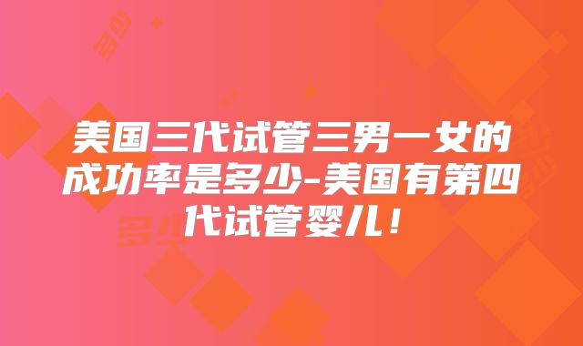 美国三代试管三男一女的成功率是多少-美国有第四代试管婴儿！