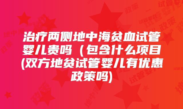 治疗两侧地中海贫血试管婴儿贵吗(包含什么项目(双方地贫试管婴儿有优惠政策吗)