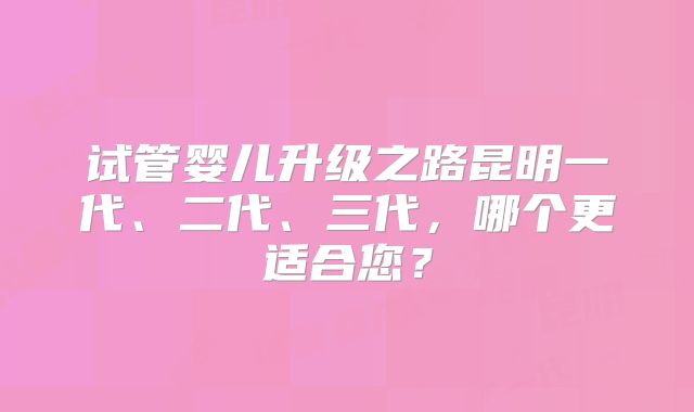 试管婴儿升级之路昆明一代、二代、三代,哪个更适合您?