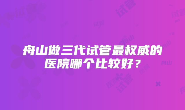舟山做三代试管最权威的医院哪个比较好？
