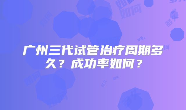 广州三代试管治疗周期多久？成功率如何？