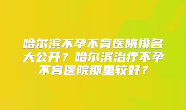 哈尔滨不孕不育医院排名大公开?哈尔滨治疗不孕不育医院那里较好?