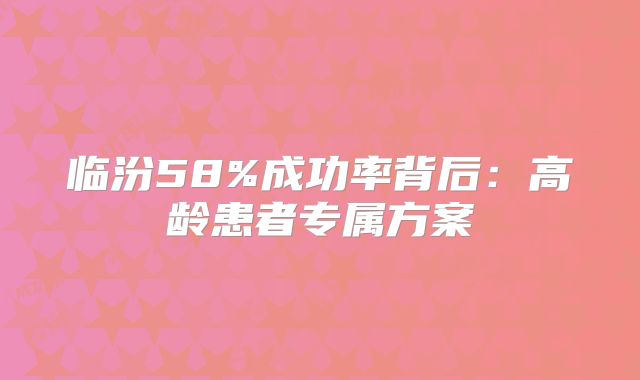临汾58%成功率背后:高龄患者专属方案