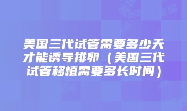 美国三代试管需要多少天才能诱导排卵（美国三代试管移植需要多长时间）