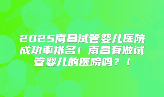 2025南昌试管婴儿医院成功率排名！南昌有做试管婴儿的医院吗？！