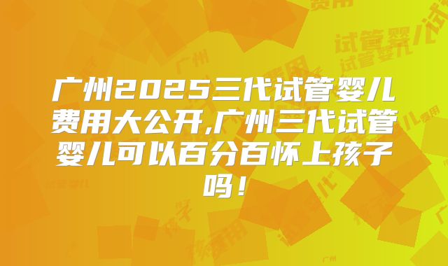 广州2025三代试管婴儿费用大公开,广州三代试管婴儿可以百分百怀上孩子吗！