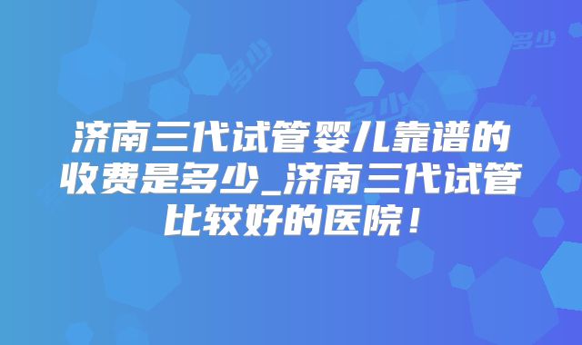 济南三代试管婴儿靠谱的收费是多少_济南三代试管比较好的医院!
