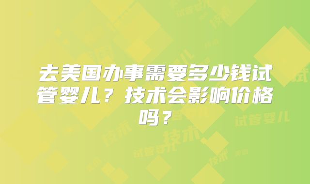 去美国办事需要多少钱试管婴儿？技术会影响价格吗？