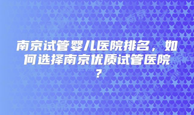 南京试管婴儿医院排名，如何选择南京优质试管医院？