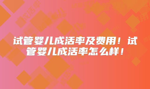 试管婴儿成活率及费用！试管婴儿成活率怎么样！